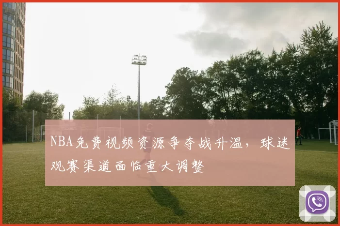 NBA免费视频资源争夺战升温,球迷观赛渠道面临重大调整