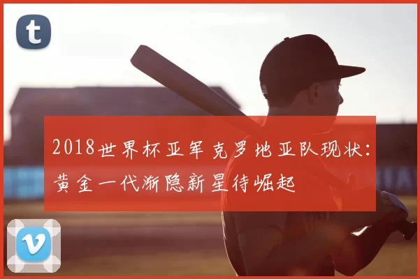 2018世界杯亚军克罗地亚队现状：黄金一代渐隐新星待崛起