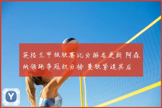 英格兰甲级联赛比分排名更新 阿森纳领跑争冠积分榜 曼联紧追其后