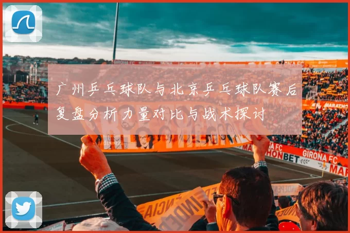 广州乒乓球队与北京乒乓球队赛后复盘分析力量对比与战术探讨