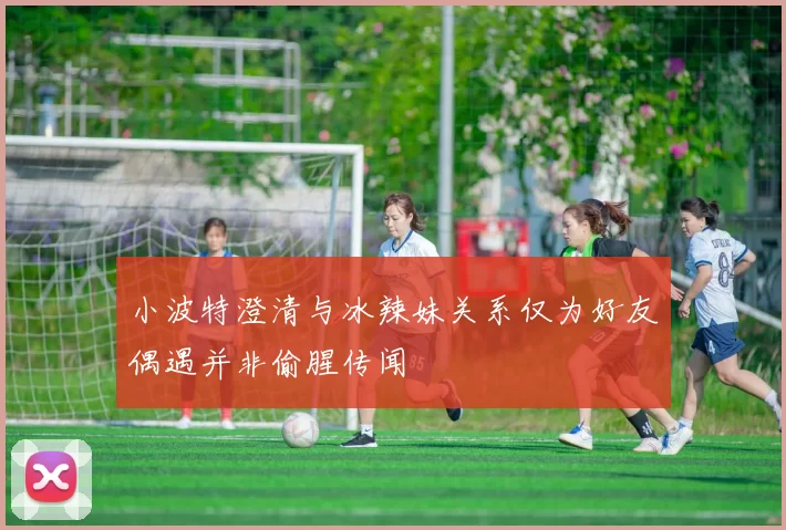 小波特澄清与冰辣妹关系仅为好友偶遇并非偷腥传闻