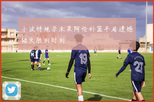 小波特绝杀未果阿伦补篮平局遗憾错失胜利时刻