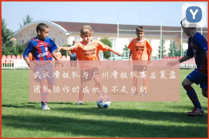 武汉滑板队与广州滑板队赛后复盘团队协作的成功与不足分析