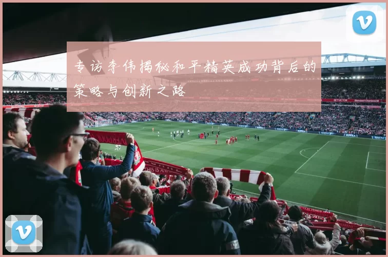 专访李伟揭秘和平精英成功背后的策略与创新之路