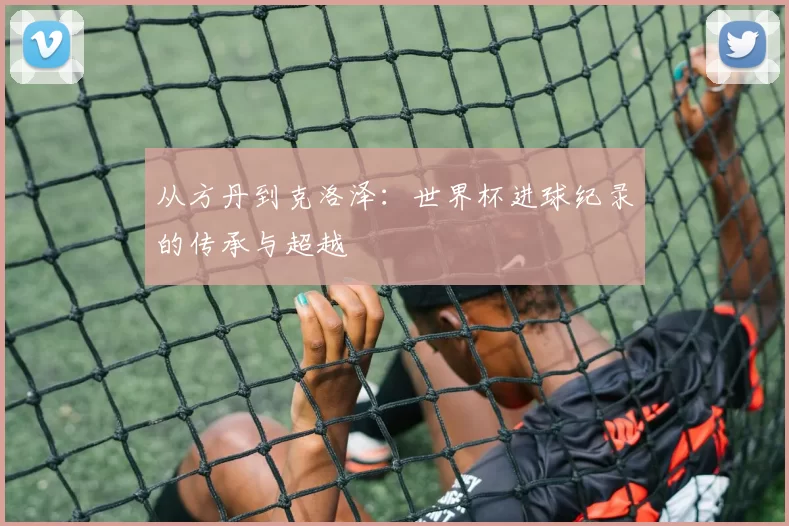 从方丹到克洛泽:世界杯进球纪录的传承与超越