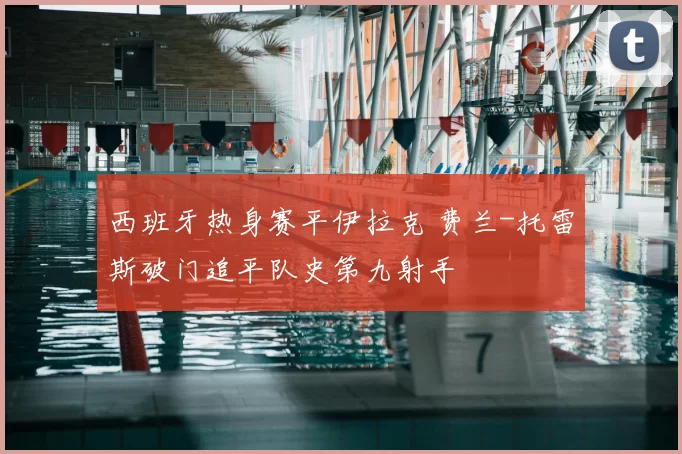 西班牙热身赛平伊拉克 费兰-托雷斯破门追平队史第九射手