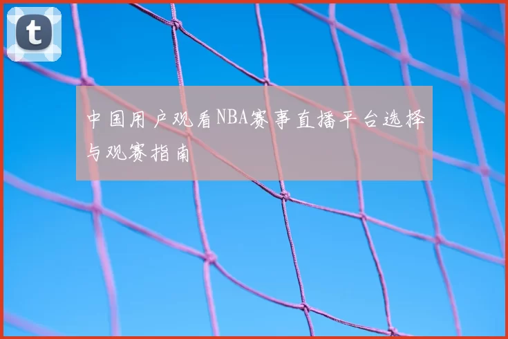 中国用户观看NBA赛事直播平台选择与观赛指南