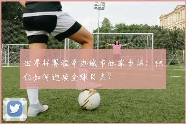 世界杯赛程举办城市独家专访:他们如何迎接全球目光?