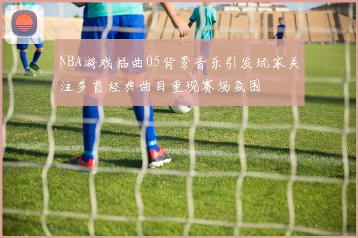 NBA游戏插曲05背景音乐引发玩家关注多首经典曲目重现赛场氛围