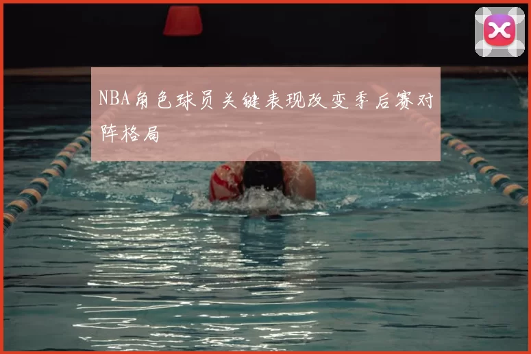 NBA角色球员关键表现改变季后赛对阵格局
