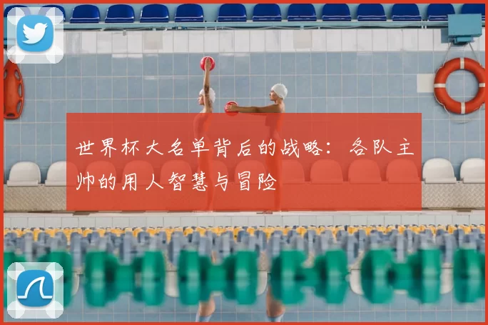 世界杯大名单背后的战略：各队主帅的用人智慧与冒险