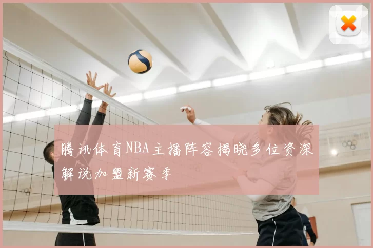 腾讯体育NBA主播阵容揭晓多位资深解说加盟新赛季