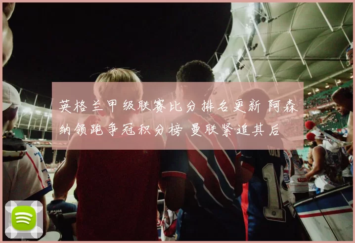 英格兰甲级联赛比分排名更新 阿森纳领跑争冠积分榜 曼联紧追其后