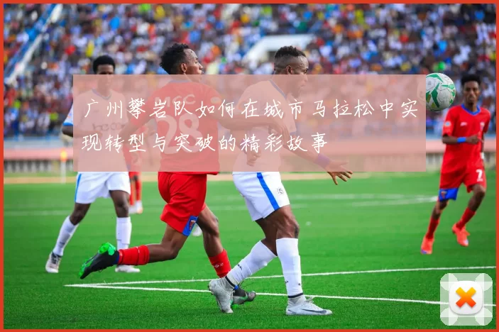 广州攀岩队如何在城市马拉松中实现转型与突破的精彩故事