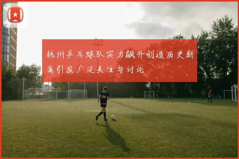 杭州乒乓球队实力飙升创造历史新高引发广泛关注与讨论