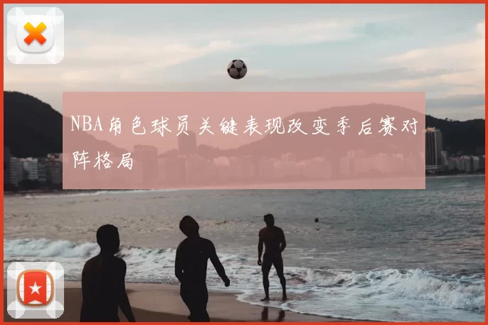 NBA角色球员关键表现改变季后赛对阵格局