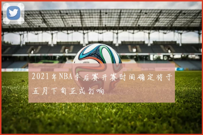 2021年NBA季后赛开赛时间确定将于五月下旬正式打响